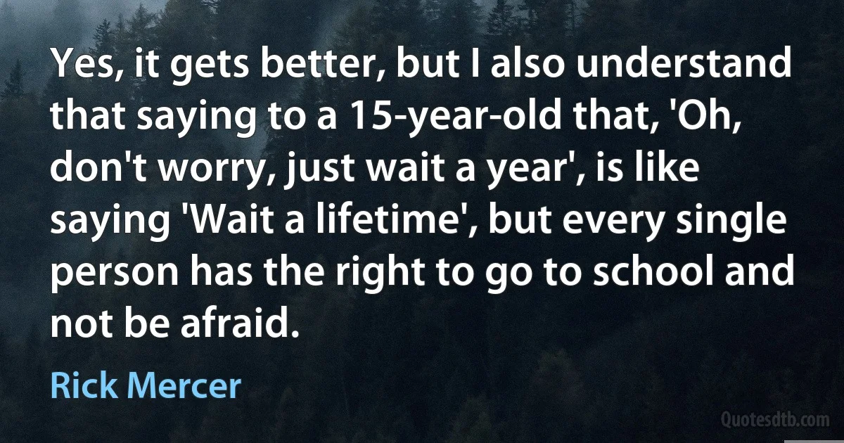 Yes, it gets better, but I also understand that saying to a 15-year-old that, 'Oh, don't worry, just wait a year', is like saying 'Wait a lifetime', but every single person has the right to go to school and not be afraid. (Rick Mercer)