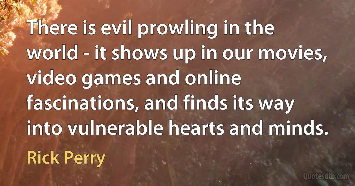 There is evil prowling in the world - it shows up in our movies, video games and online fascinations, and finds its way into vulnerable hearts and minds. (Rick Perry)