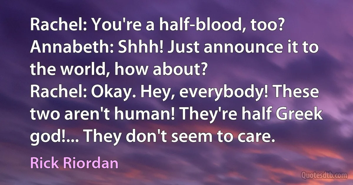 Rachel: You're a half-blood, too?
Annabeth: Shhh! Just announce it to the world, how about?
Rachel: Okay. Hey, everybody! These two aren't human! They're half Greek god!... They don't seem to care. (Rick Riordan)