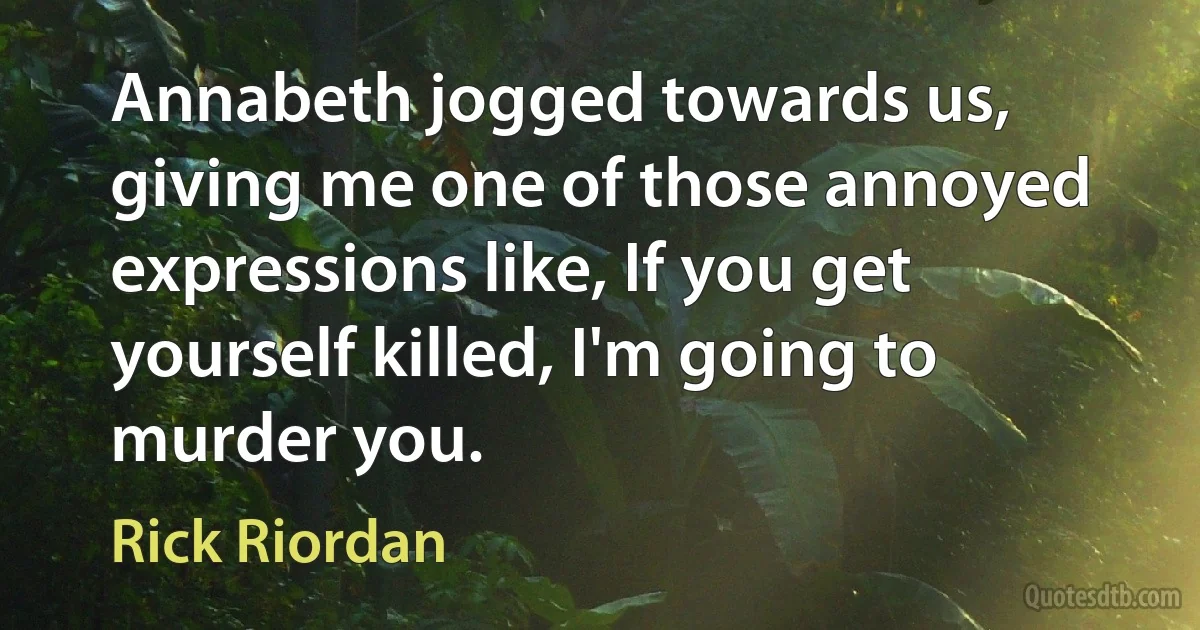 Annabeth jogged towards us, giving me one of those annoyed expressions like, If you get yourself killed, I'm going to murder you. (Rick Riordan)