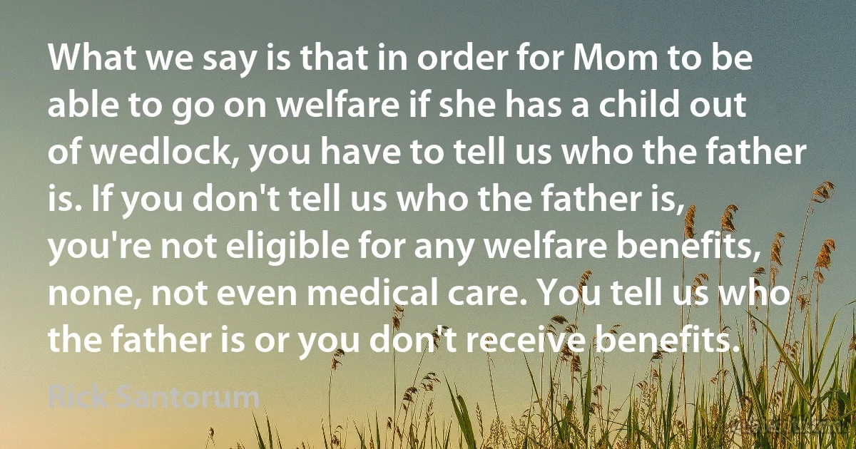 What we say is that in order for Mom to be able to go on welfare if she has a child out of wedlock, you have to tell us who the father is. If you don't tell us who the father is, you're not eligible for any welfare benefits, none, not even medical care. You tell us who the father is or you don't receive benefits. (Rick Santorum)