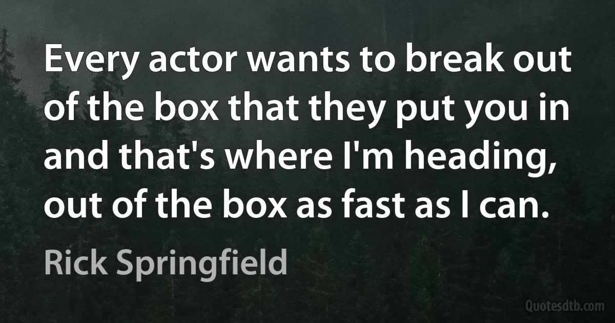 Every actor wants to break out of the box that they put you in and that's where I'm heading, out of the box as fast as I can. (Rick Springfield)