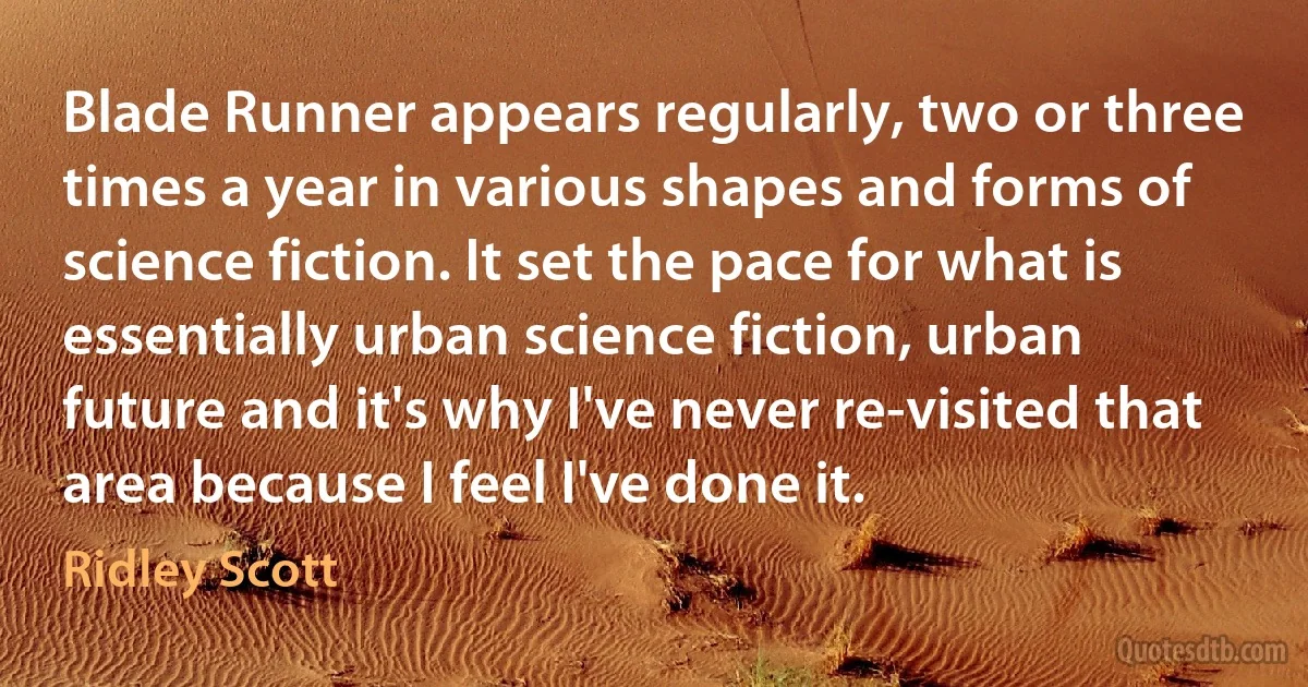 Blade Runner appears regularly, two or three times a year in various shapes and forms of science fiction. It set the pace for what is essentially urban science fiction, urban future and it's why I've never re-visited that area because I feel I've done it. (Ridley Scott)