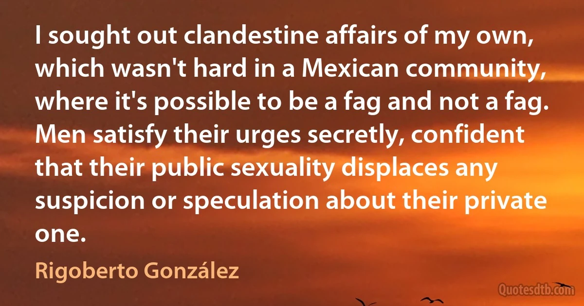 I sought out clandestine affairs of my own, which wasn't hard in a Mexican community, where it's possible to be a fag and not a fag. Men satisfy their urges secretly, confident that their public sexuality displaces any suspicion or speculation about their private one. (Rigoberto González)