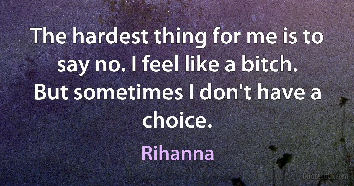 The hardest thing for me is to say no. I feel like a bitch. But sometimes I don't have a choice. (Rihanna)