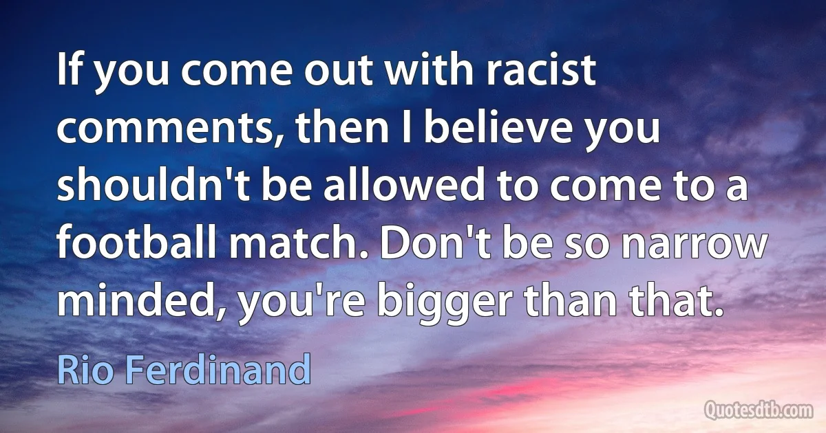 If you come out with racist comments, then I believe you shouldn't be allowed to come to a football match. Don't be so narrow minded, you're bigger than that. (Rio Ferdinand)