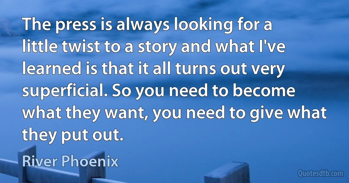 The press is always looking for a little twist to a story and what I've learned is that it all turns out very superficial. So you need to become what they want, you need to give what they put out. (River Phoenix)