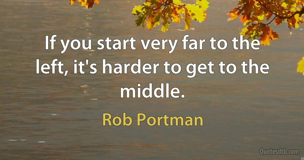 If you start very far to the left, it's harder to get to the middle. (Rob Portman)