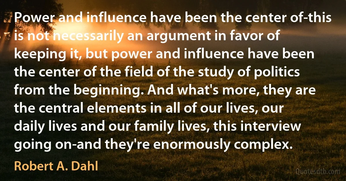 Power and influence have been the center of-this is not necessarily an argument in favor of keeping it, but power and influence have been the center of the field of the study of politics from the beginning. And what's more, they are the central elements in all of our lives, our daily lives and our family lives, this interview going on-and they're enormously complex. (Robert A. Dahl)