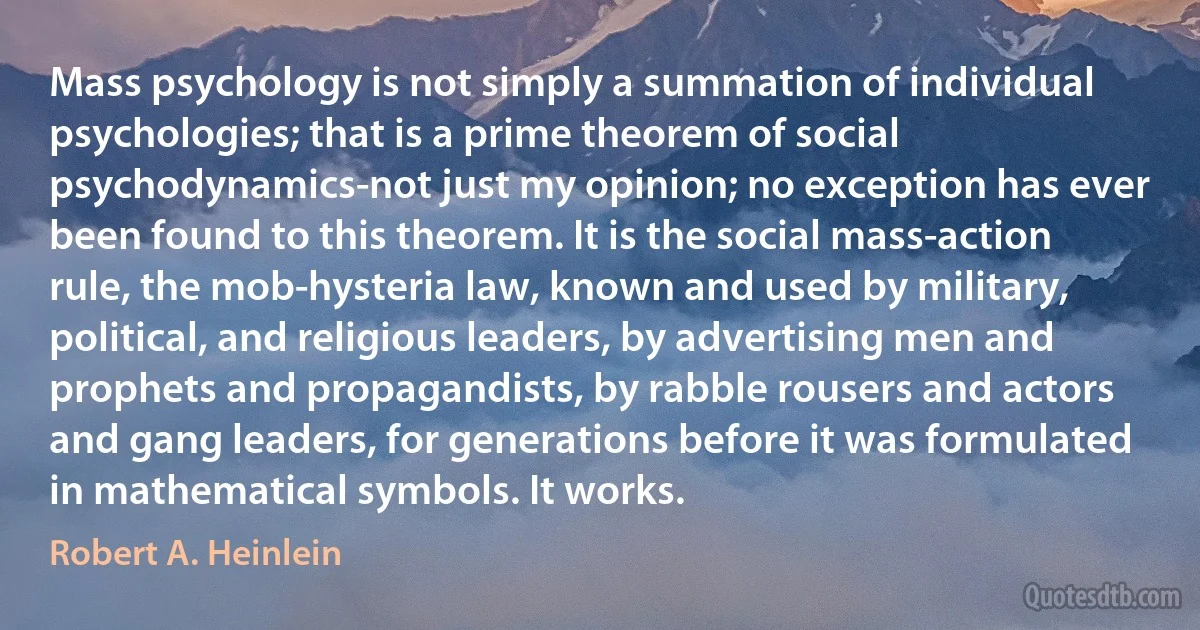 Mass psychology is not simply a summation of individual psychologies; that is a prime theorem of social psychodynamics-not just my opinion; no exception has ever been found to this theorem. It is the social mass-action rule, the mob-hysteria law, known and used by military, political, and religious leaders, by advertising men and prophets and propagandists, by rabble rousers and actors and gang leaders, for generations before it was formulated in mathematical symbols. It works. (Robert A. Heinlein)