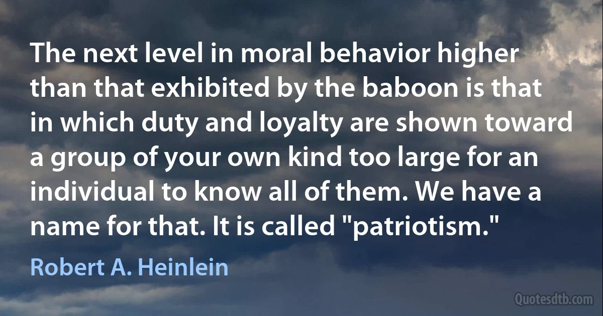 The next level in moral behavior higher than that exhibited by the baboon is that in which duty and loyalty are shown toward a group of your own kind too large for an individual to know all of them. We have a name for that. It is called "patriotism." (Robert A. Heinlein)