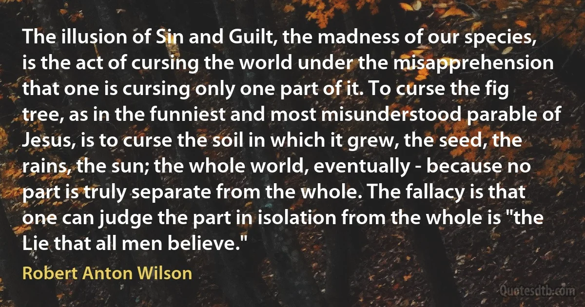 The illusion of Sin and Guilt, the madness of our species, is the act of cursing the world under the misapprehension that one is cursing only one part of it. To curse the fig tree, as in the funniest and most misunderstood parable of Jesus, is to curse the soil in which it grew, the seed, the rains, the sun; the whole world, eventually - because no part is truly separate from the whole. The fallacy is that one can judge the part in isolation from the whole is "the Lie that all men believe." (Robert Anton Wilson)