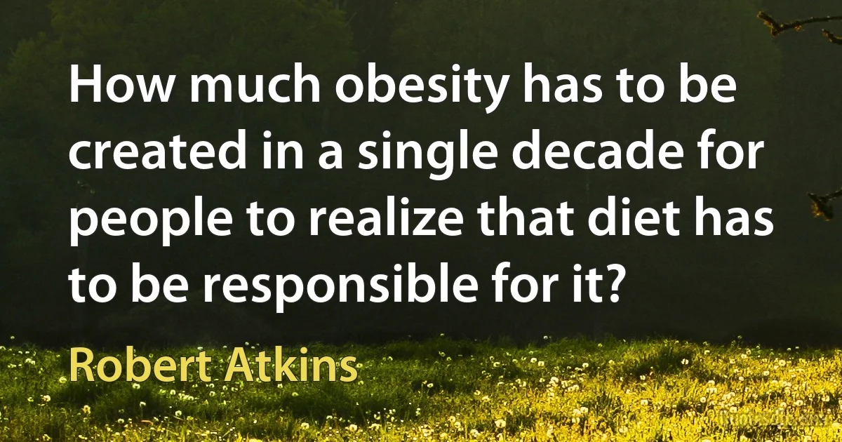 How much obesity has to be created in a single decade for people to realize that diet has to be responsible for it? (Robert Atkins)