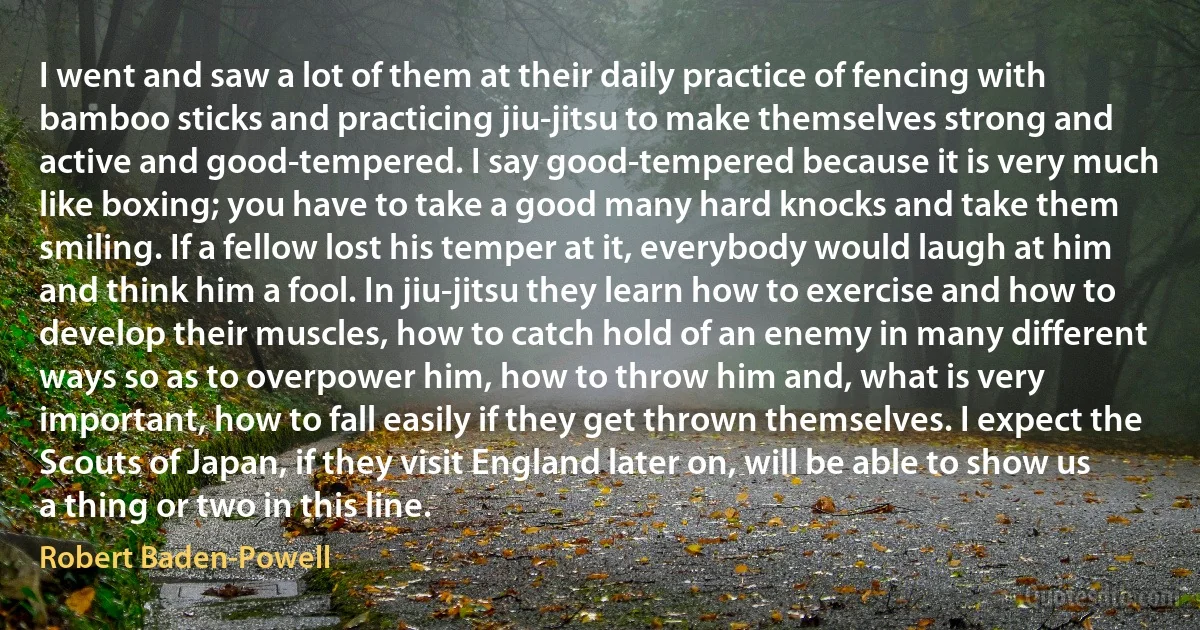 I went and saw a lot of them at their daily practice of fencing with bamboo sticks and practicing jiu-jitsu to make themselves strong and active and good-tempered. I say good-tempered because it is very much like boxing; you have to take a good many hard knocks and take them smiling. If a fellow lost his temper at it, everybody would laugh at him and think him a fool. In jiu-jitsu they learn how to exercise and how to develop their muscles, how to catch hold of an enemy in many different ways so as to overpower him, how to throw him and, what is very important, how to fall easily if they get thrown themselves. I expect the Scouts of Japan, if they visit England later on, will be able to show us a thing or two in this line. (Robert Baden-Powell)