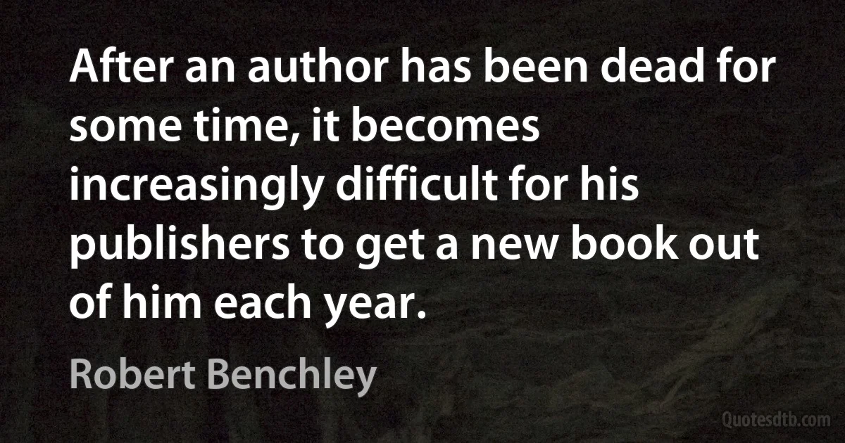 After an author has been dead for some time, it becomes increasingly difficult for his publishers to get a new book out of him each year. (Robert Benchley)