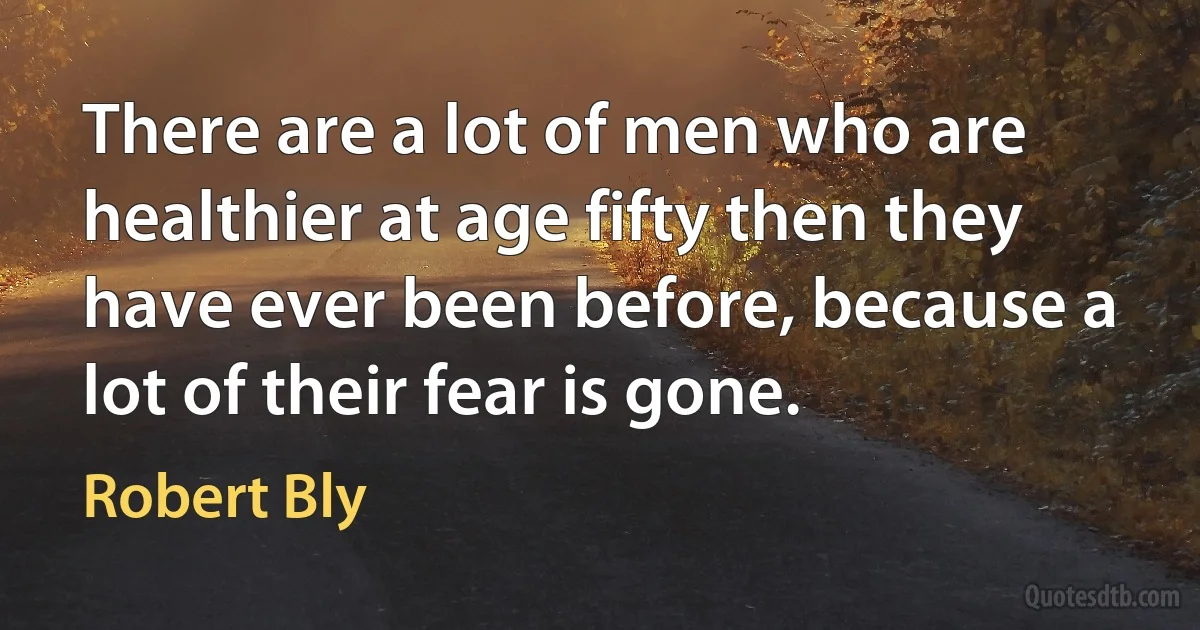 There are a lot of men who are healthier at age fifty then they have ever been before, because a lot of their fear is gone. (Robert Bly)