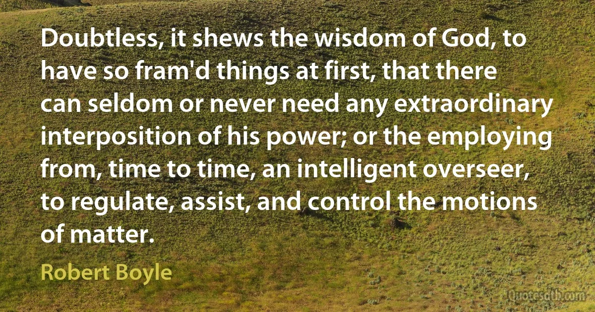 Doubtless, it shews the wisdom of God, to have so fram'd things at first, that there can seldom or never need any extraordinary interposition of his power; or the employing from, time to time, an intelligent overseer, to regulate, assist, and control the motions of matter. (Robert Boyle)