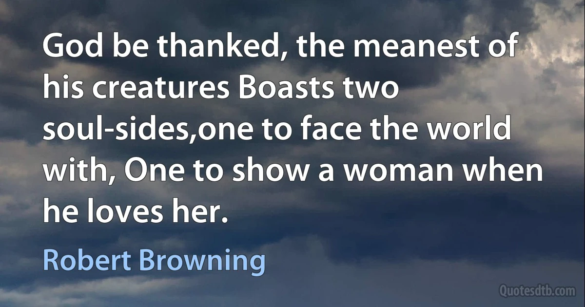 God be thanked, the meanest of his creatures Boasts two soul-sides,one to face the world with, One to show a woman when he loves her. (Robert Browning)