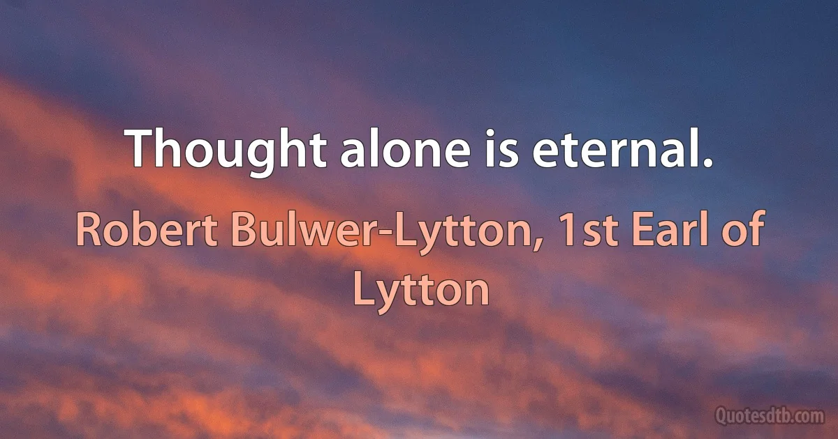 Thought alone is eternal. (Robert Bulwer-Lytton, 1st Earl of Lytton)