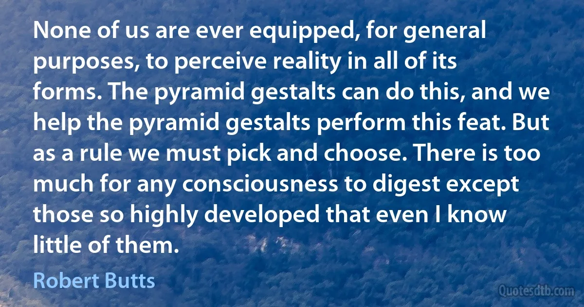 None of us are ever equipped, for general purposes, to perceive reality in all of its forms. The pyramid gestalts can do this, and we help the pyramid gestalts perform this feat. But as a rule we must pick and choose. There is too much for any consciousness to digest except those so highly developed that even I know little of them. (Robert Butts)