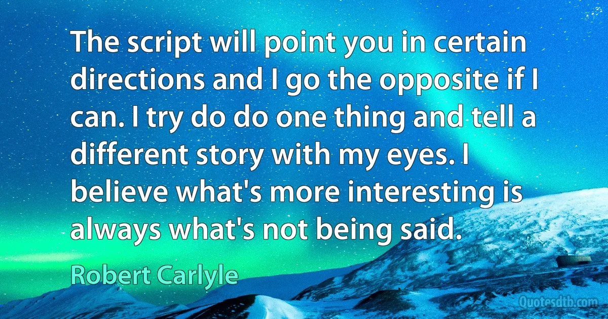 The script will point you in certain directions and I go the opposite if I can. I try do do one thing and tell a different story with my eyes. I believe what's more interesting is always what's not being said. (Robert Carlyle)