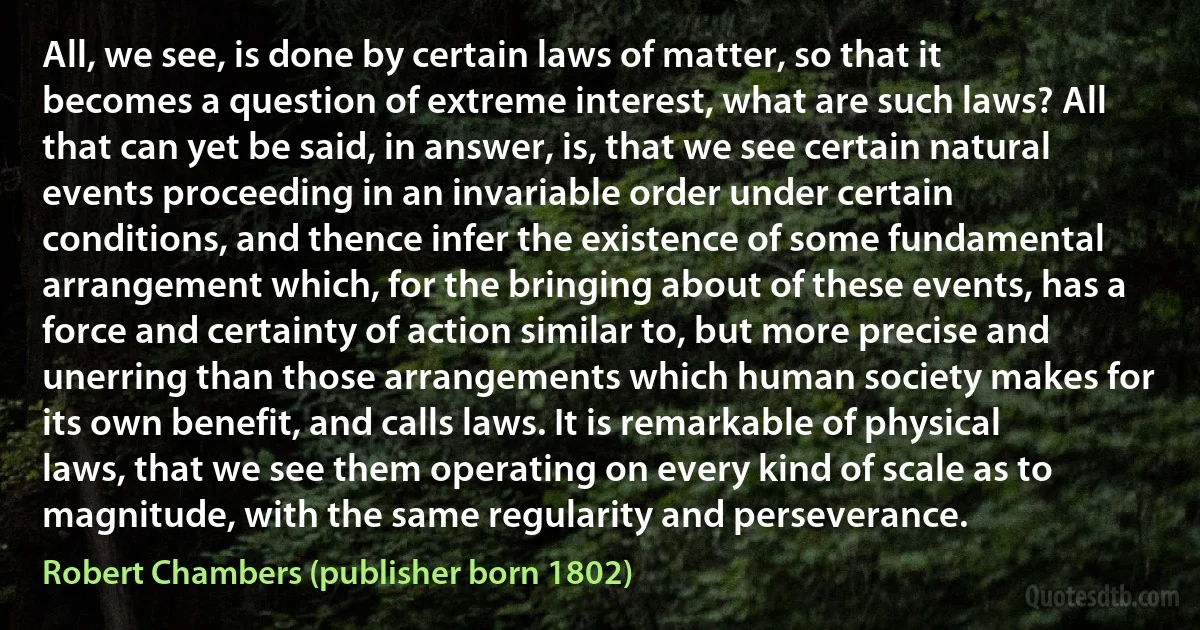 All, we see, is done by certain laws of matter, so that it becomes a question of extreme interest, what are such laws? All that can yet be said, in answer, is, that we see certain natural events proceeding in an invariable order under certain conditions, and thence infer the existence of some fundamental arrangement which, for the bringing about of these events, has a force and certainty of action similar to, but more precise and unerring than those arrangements which human society makes for its own benefit, and calls laws. It is remarkable of physical laws, that we see them operating on every kind of scale as to magnitude, with the same regularity and perseverance. (Robert Chambers (publisher born 1802))