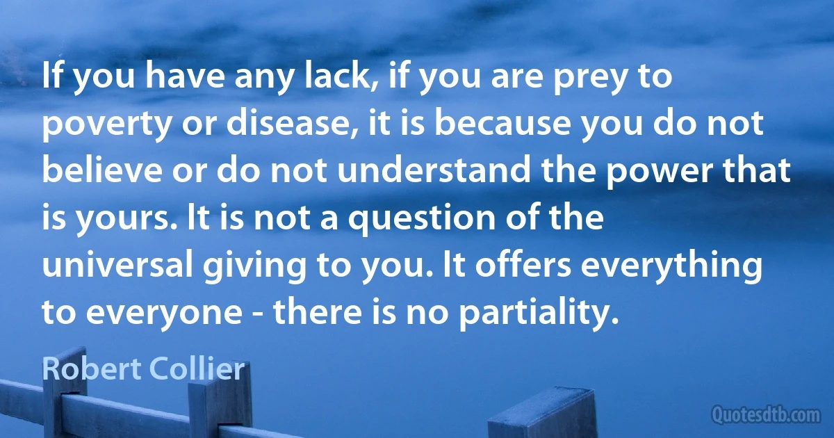 If you have any lack, if you are prey to poverty or disease, it is because you do not believe or do not understand the power that is yours. It is not a question of the universal giving to you. It offers everything to everyone - there is no partiality. (Robert Collier)