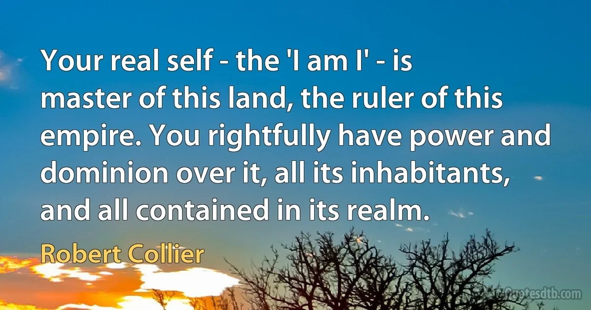 Your real self - the 'I am I' - is master of this land, the ruler of this empire. You rightfully have power and dominion over it, all its inhabitants, and all contained in its realm. (Robert Collier)