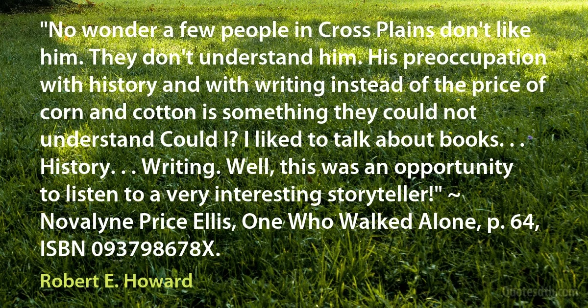 "No wonder a few people in Cross Plains don't like him. They don't understand him. His preoccupation with history and with writing instead of the price of corn and cotton is something they could not understand Could I? I liked to talk about books. . . History. . . Writing. Well, this was an opportunity to listen to a very interesting storyteller!" ~ Novalyne Price Ellis, One Who Walked Alone, p. 64, ISBN 093798678X. (Robert E. Howard)