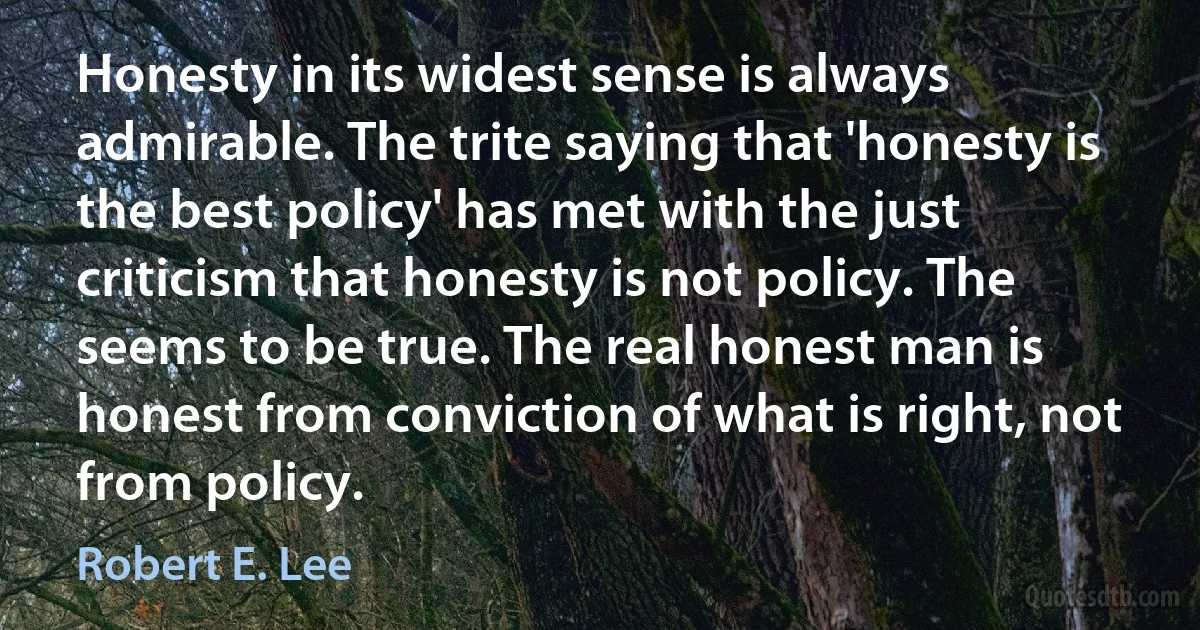 Honesty in its widest sense is always admirable. The trite saying that 'honesty is the best policy' has met with the just criticism that honesty is not policy. The seems to be true. The real honest man is honest from conviction of what is right, not from policy. (Robert E. Lee)