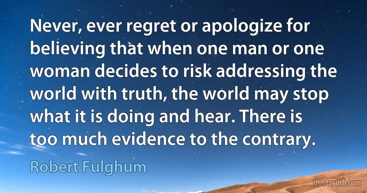 Never, ever regret or apologize for believing that when one man or one woman decides to risk addressing the world with truth, the world may stop what it is doing and hear. There is too much evidence to the contrary. (Robert Fulghum)