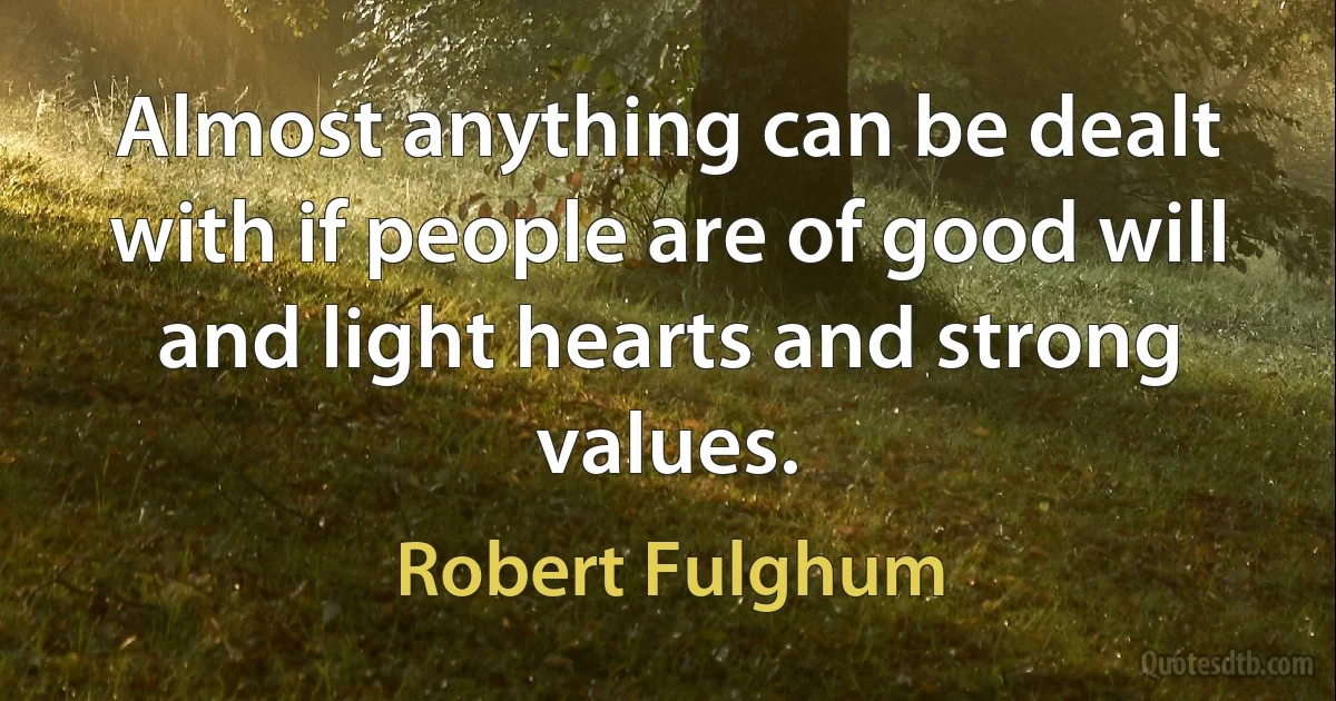 Almost anything can be dealt with if people are of good will and light hearts and strong values. (Robert Fulghum)