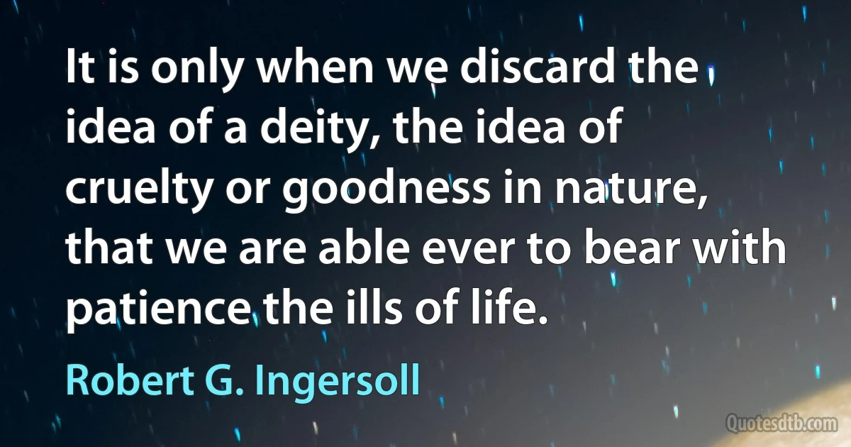 It is only when we discard the idea of a deity, the idea of cruelty or goodness in nature, that we are able ever to bear with patience the ills of life. (Robert G. Ingersoll)