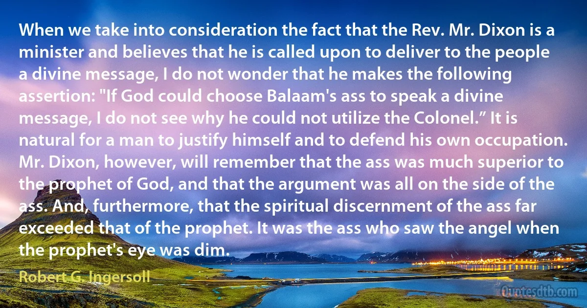 When we take into consideration the fact that the Rev. Mr. Dixon is a minister and believes that he is called upon to deliver to the people a divine message, I do not wonder that he makes the following assertion: "If God could choose Balaam's ass to speak a divine message, I do not see why he could not utilize the Colonel.” It is natural for a man to justify himself and to defend his own occupation. Mr. Dixon, however, will remember that the ass was much superior to the prophet of God, and that the argument was all on the side of the ass. And, furthermore, that the spiritual discernment of the ass far exceeded that of the prophet. It was the ass who saw the angel when the prophet's eye was dim. (Robert G. Ingersoll)