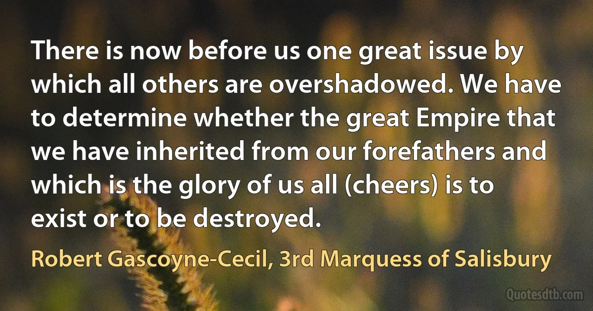 There is now before us one great issue by which all others are overshadowed. We have to determine whether the great Empire that we have inherited from our forefathers and which is the glory of us all (cheers) is to exist or to be destroyed. (Robert Gascoyne-Cecil, 3rd Marquess of Salisbury)