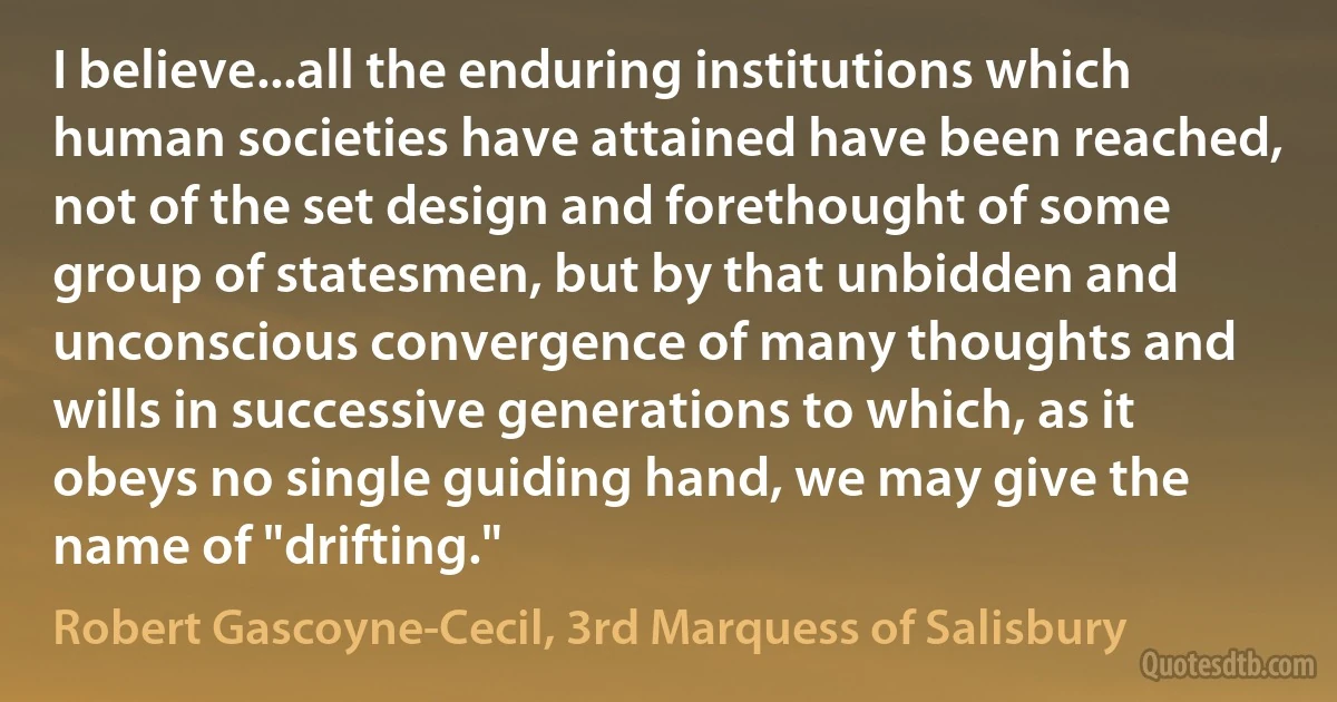 I believe...all the enduring institutions which human societies have attained have been reached, not of the set design and forethought of some group of statesmen, but by that unbidden and unconscious convergence of many thoughts and wills in successive generations to which, as it obeys no single guiding hand, we may give the name of "drifting." (Robert Gascoyne-Cecil, 3rd Marquess of Salisbury)