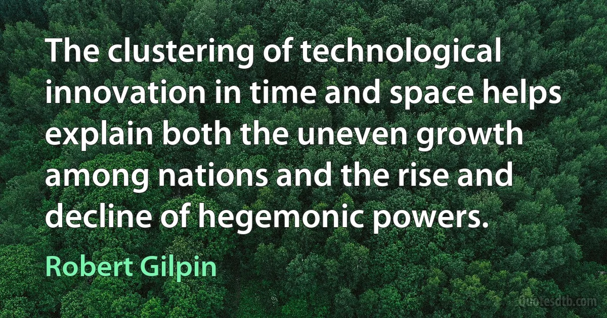 The clustering of technological innovation in time and space helps explain both the uneven growth among nations and the rise and decline of hegemonic powers. (Robert Gilpin)