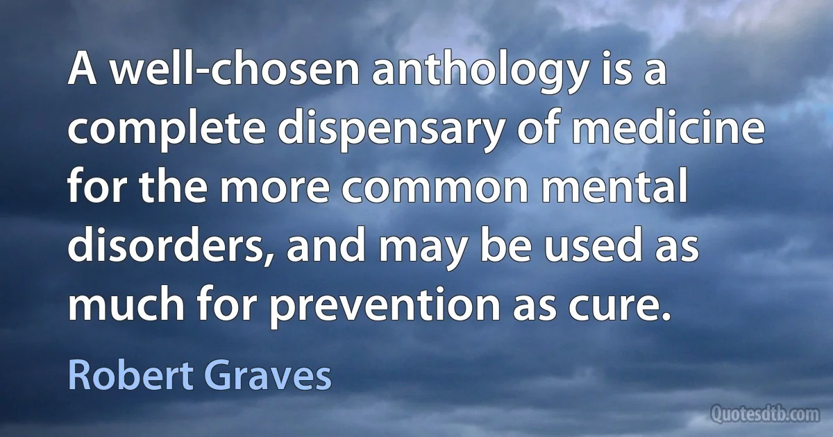 A well-chosen anthology is a complete dispensary of medicine for the more common mental disorders, and may be used as much for prevention as cure. (Robert Graves)