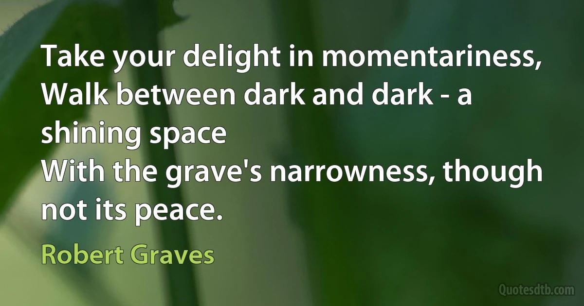 Take your delight in momentariness,
Walk between dark and dark - a shining space
With the grave's narrowness, though not its peace. (Robert Graves)