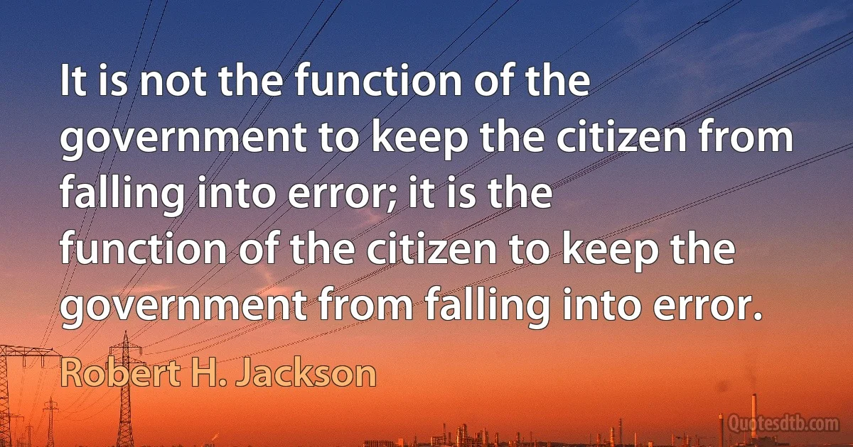 It is not the function of the government to keep the citizen from falling into error; it is the function of the citizen to keep the government from falling into error. (Robert H. Jackson)