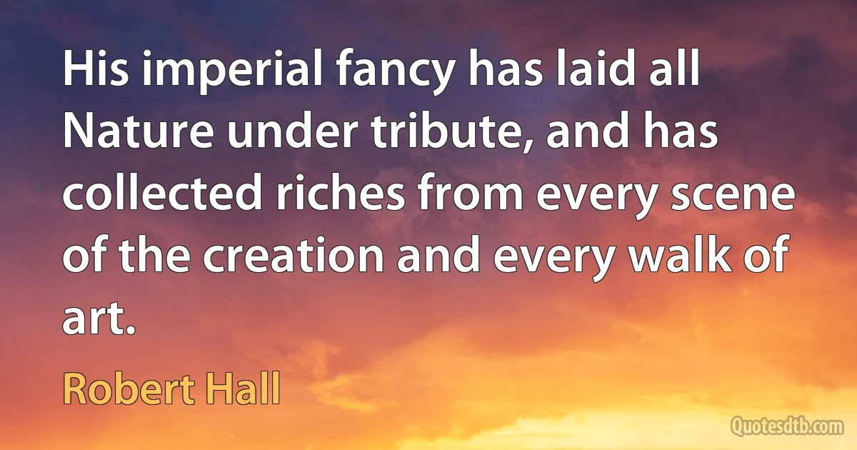 His imperial fancy has laid all Nature under tribute, and has collected riches from every scene of the creation and every walk of art. (Robert Hall)