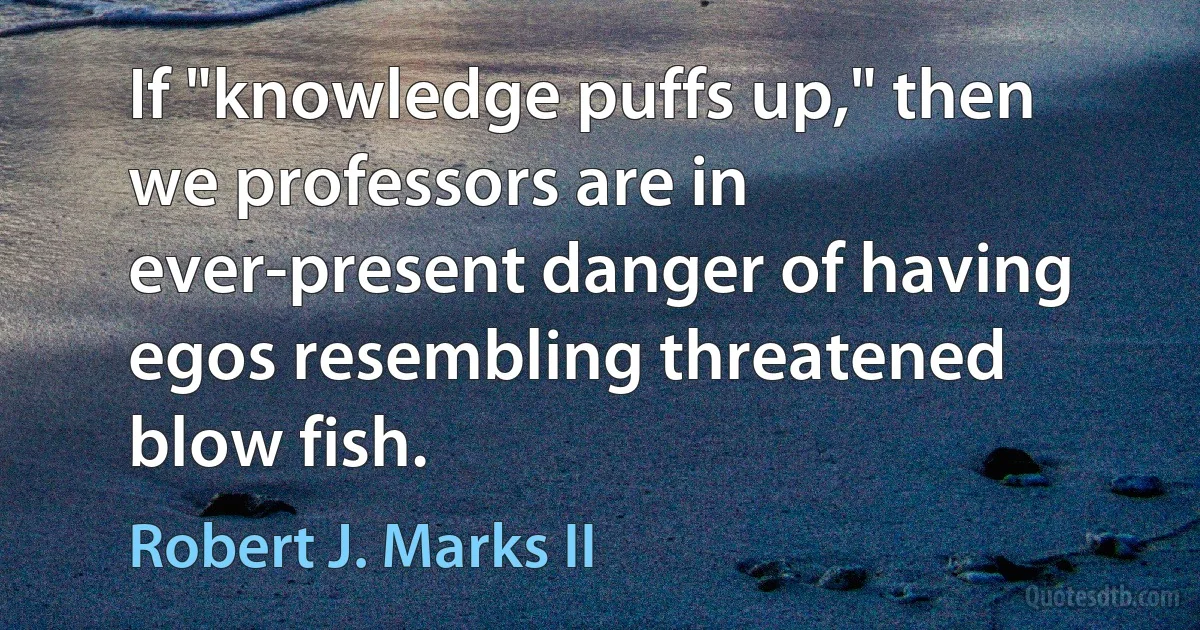 If "knowledge puffs up," then we professors are in ever-present danger of having egos resembling threatened blow fish. (Robert J. Marks II)