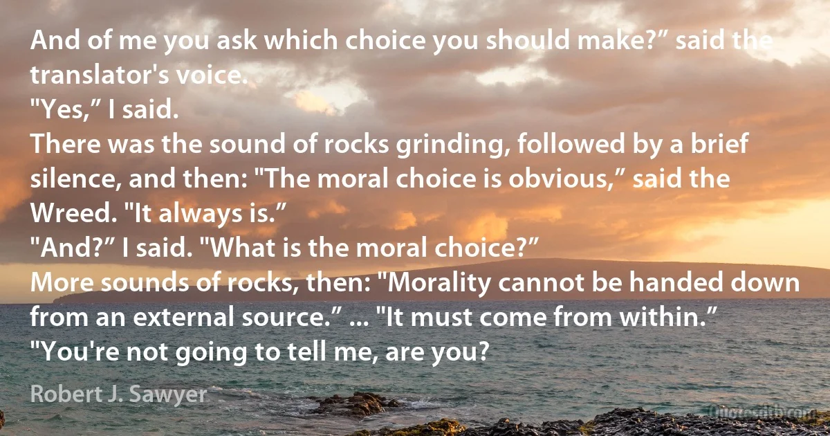 And of me you ask which choice you should make?” said the translator's voice.
"Yes,” I said.
There was the sound of rocks grinding, followed by a brief silence, and then: "The moral choice is obvious,” said the Wreed. "It always is.”
"And?” I said. "What is the moral choice?”
More sounds of rocks, then: "Morality cannot be handed down from an external source.” ... "It must come from within.”
"You're not going to tell me, are you? (Robert J. Sawyer)