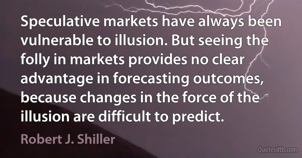 Speculative markets have always been vulnerable to illusion. But seeing the folly in markets provides no clear advantage in forecasting outcomes, because changes in the force of the illusion are difficult to predict. (Robert J. Shiller)