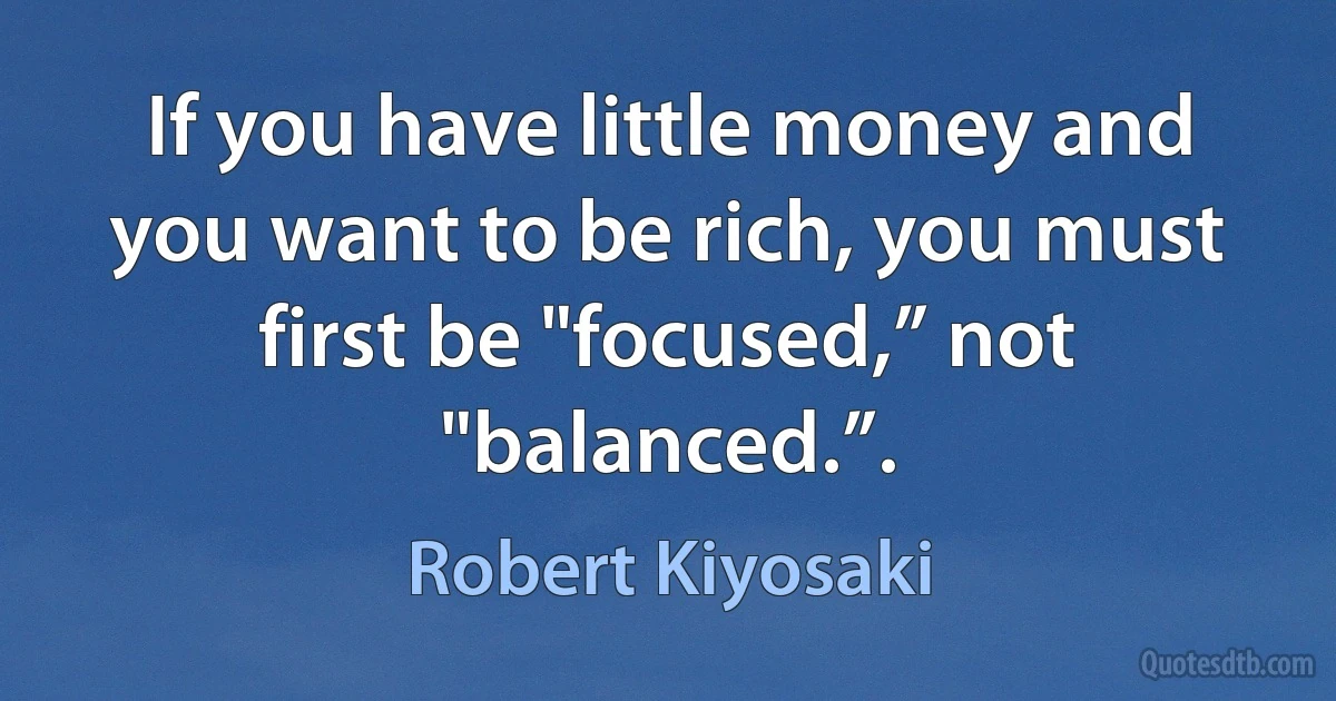 If you have little money and you want to be rich, you must first be "focused,” not "balanced.”. (Robert Kiyosaki)