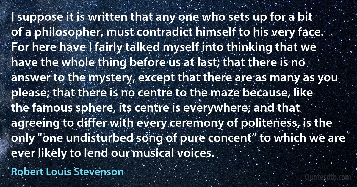 I suppose it is written that any one who sets up for a bit of a philosopher, must contradict himself to his very face. For here have I fairly talked myself into thinking that we have the whole thing before us at last; that there is no answer to the mystery, except that there are as many as you please; that there is no centre to the maze because, like the famous sphere, its centre is everywhere; and that agreeing to differ with every ceremony of politeness, is the only "one undisturbed song of pure concent” to which we are ever likely to lend our musical voices. (Robert Louis Stevenson)