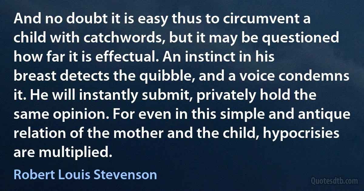 And no doubt it is easy thus to circumvent a child with catchwords, but it may be questioned how far it is effectual. An instinct in his breast detects the quibble, and a voice condemns it. He will instantly submit, privately hold the same opinion. For even in this simple and antique relation of the mother and the child, hypocrisies are multiplied. (Robert Louis Stevenson)