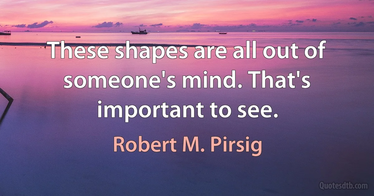 These shapes are all out of someone's mind. That's important to see. (Robert M. Pirsig)