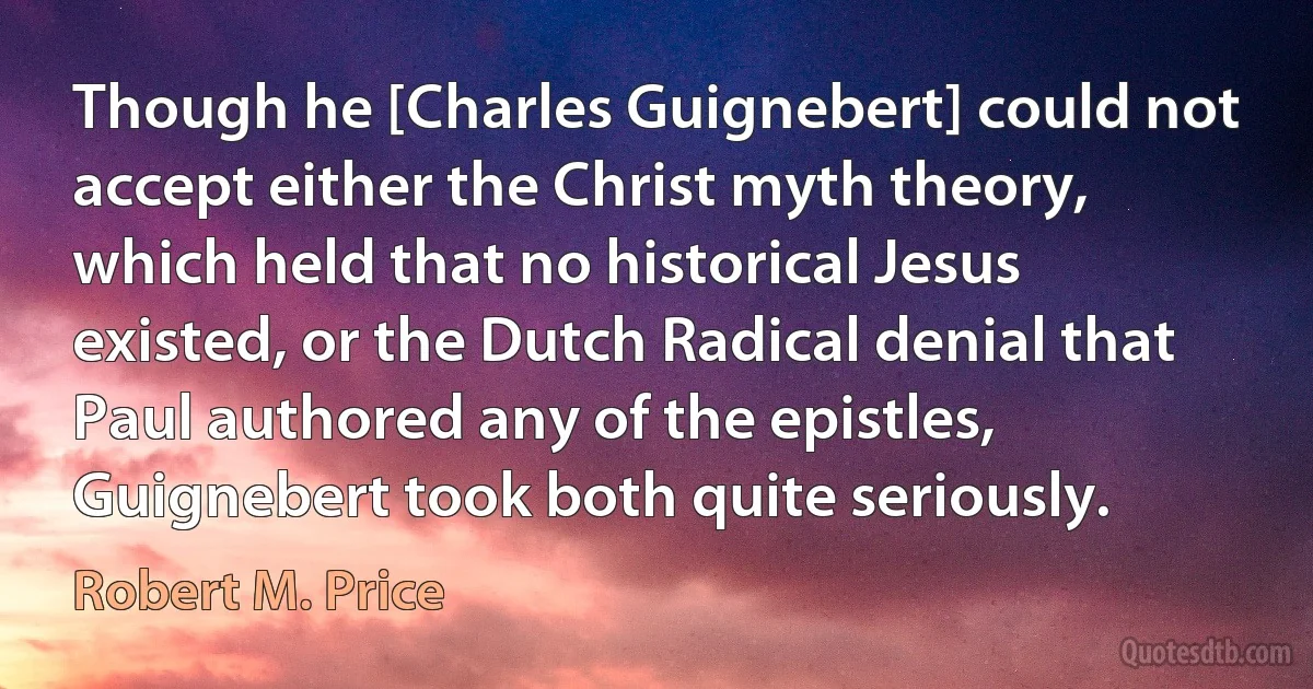 Though he [Charles Guignebert] could not accept either the Christ myth theory, which held that no historical Jesus existed, or the Dutch Radical denial that Paul authored any of the epistles, Guignebert took both quite seriously. (Robert M. Price)