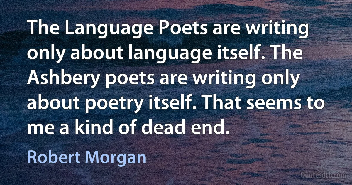 The Language Poets are writing only about language itself. The Ashbery poets are writing only about poetry itself. That seems to me a kind of dead end. (Robert Morgan)